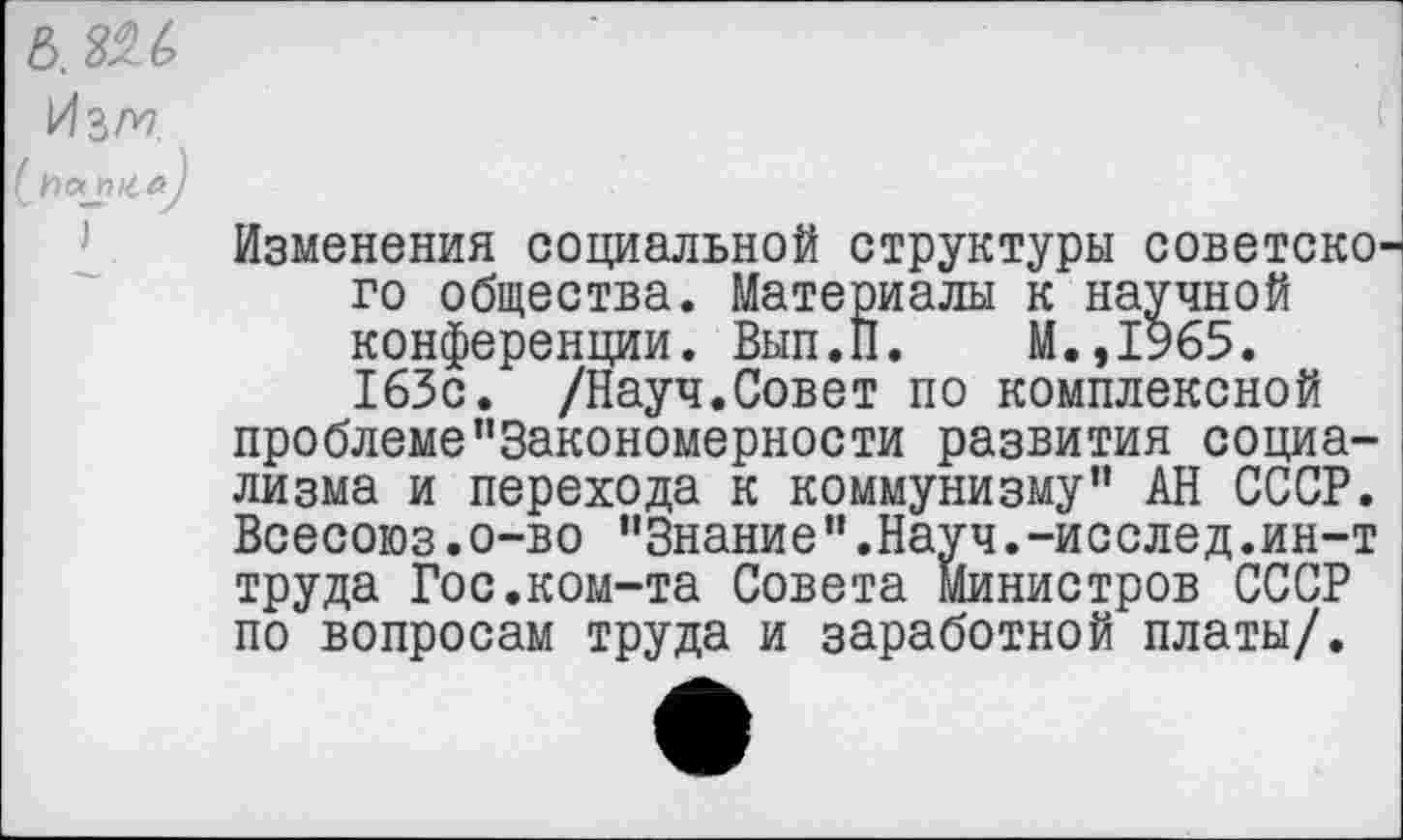 ﻿
И гм
Изменения социальной структуры советско го общества. Материалы к научной конференции. Вып.П. М.,1%5. 163с. /Науч.Совет по комплексной проблеме”3акономерности развития социализма и перехода к коммунизму” АН СССР. Всесоюз.о-во "Знание".Науч.-исслед.ин-т труда Гос.ком-та Совета Министров СССР по вопросам труда и заработной платы/.